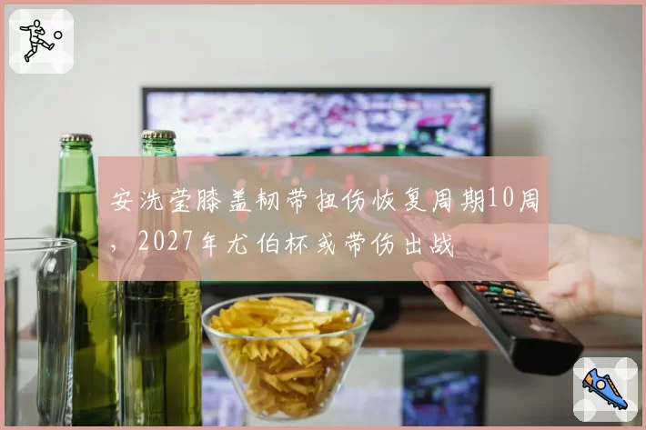 安洗莹膝盖韧带扭伤恢复周期10周，2027年尤伯杯或带伤出战