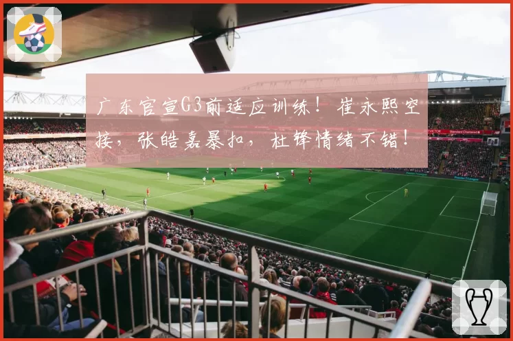 广东官宣G3前适应训练！崔永熙空接，张皓嘉暴扣，杜锋情绪不错！